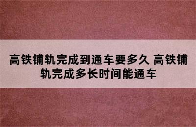 高铁铺轨完成到通车要多久 高铁铺轨完成多长时间能通车